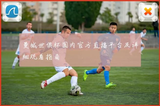 曼城世俱杯国内官方直播平台及详细观看指南