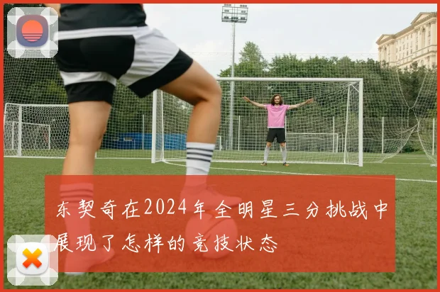 东契奇在2024年全明星三分挑战中展现了怎样的竞技状态