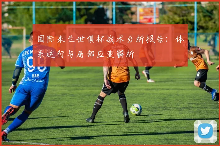 国际米兰世俱杯战术分析报告：体系运行与局部应变解析